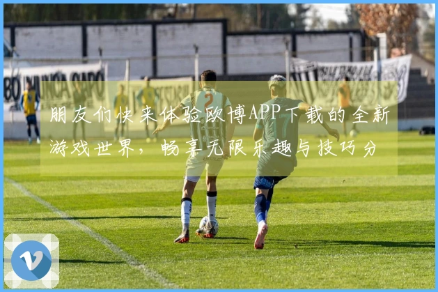朋友们快来体验欧博APP下载的全新游戏世界，畅享无限乐趣与技巧分享！