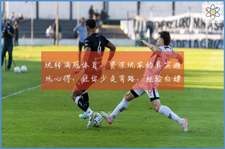 玩转满冠体育，资深玩家的真实避坑心得，让你少走弯路，经验白嫖！