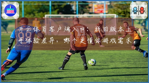 开云体育客户端入口：新旧版本上手体验差异，哪个更懂你游戏需求？