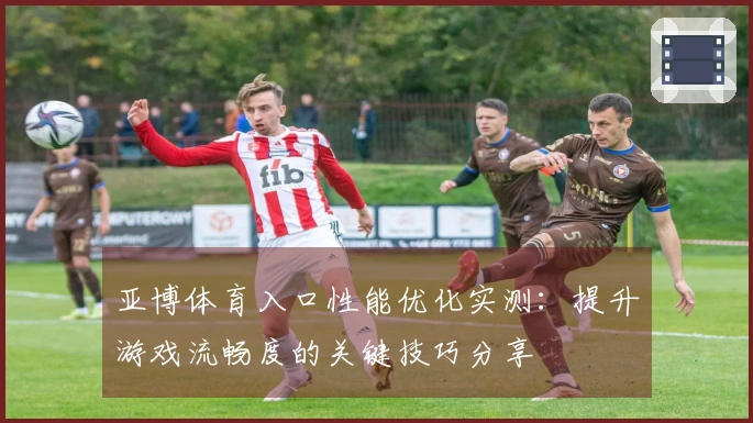 亚博体育入口性能优化实测：提升游戏流畅度的关键技巧分享